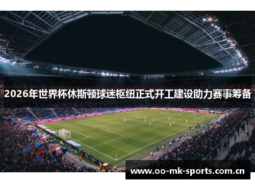 2026年世界杯休斯顿球迷枢纽正式开工建设助力赛事筹备 2026年世界杯休斯顿球迷枢纽正式开工建设助力赛事筹备